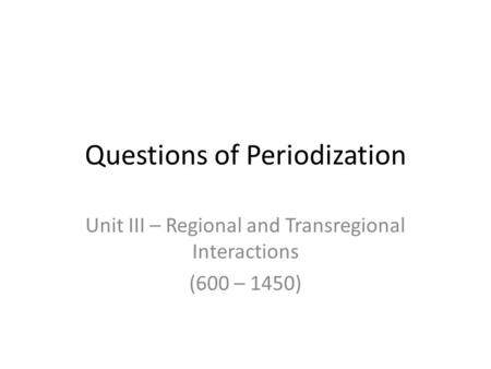 Questions of Periodization Unit III – Regional and Transregional Interactions (600 – 1450)