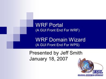 WRF Portal (A GUI Front End For WRF) WRF Domain Wizard (A GUI Front End For WPS) Presented by Jeff Smith January 18, 2007.