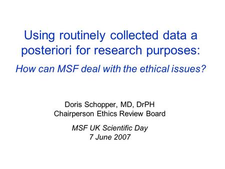 Using routinely collected data a posteriori for research purposes: How can MSF deal with the ethical issues? Doris Schopper, MD, DrPH Chairperson Ethics.