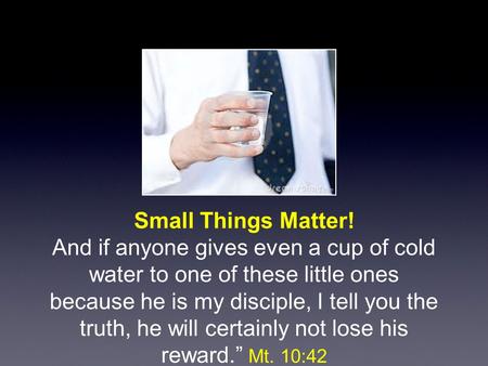 Small Things Matter! And if anyone gives even a cup of cold water to one of these little ones because he is my disciple, I tell you the truth, he will.