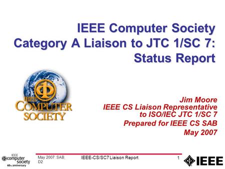 May 2007: SAB, D2 IEEE-CS/SC7 Liaison Report 1 IEEE Computer Society Category A Liaison to JTC 1/SC 7: Status Report Jim Moore IEEE CS Liaison Representative.