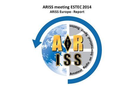 ARISS meeting ESTEC 2014 ARISS Europe - Report. ARISS International Delegates Meeting, April 3 - 5, 2014 – ESA ESTEC ARISS Europe Board ChairmanGaston.