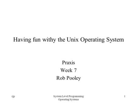 RjpSystem Level Programming Operating Systems 1 Having fun withy the Unix Operating System Praxis Week 7 Rob Pooley.