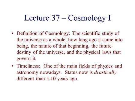 Lecture 37 – Cosmology I Definition of Cosmology: The scientific study of the universe as a whole; how long ago it came into being, the nature of that.
