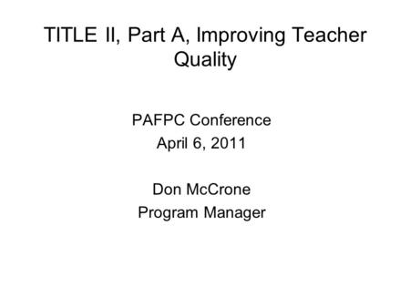 TITLE II, Part A, Improving Teacher Quality PAFPC Conference April 6, 2011 Don McCrone Program Manager.
