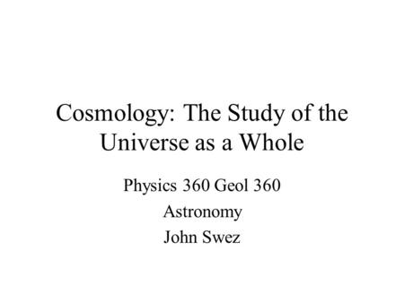 Cosmology: The Study of the Universe as a Whole Physics 360 Geol 360 Astronomy John Swez.