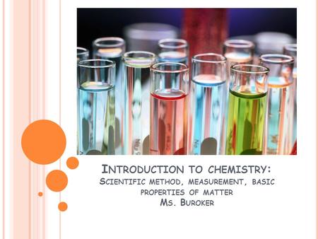 I NTRODUCTION TO CHEMISTRY : S CIENTIFIC METHOD, MEASUREMENT, BASIC PROPERTIES OF MATTER M S. B UROKER.