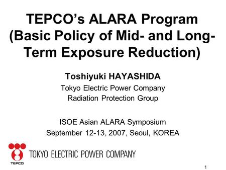 1 TEPCO’s ALARA Program (Basic Policy of Mid- and Long- Term Exposure Reduction) Toshiyuki HAYASHIDA Tokyo Electric Power Company Radiation Protection.