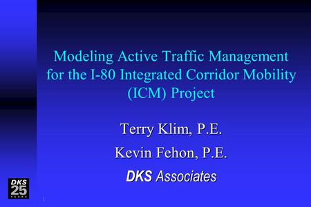 1 Modeling Active Traffic Management for the I-80 Integrated Corridor Mobility (ICM) Project Terry Klim, P.E. Kevin Fehon, P.E. DKS Associates D.