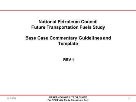 10/12/2010 DRAFT – DO NOT CITE OR QUOTE For NPC Fuels Study Discussion Only 1 National Petroleum Council Future Transportation Fuels Study Base Case Commentary.