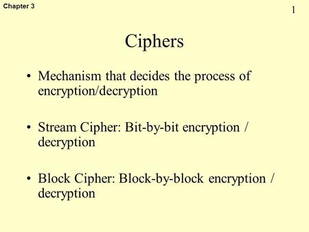 1 Chapter 3 Ciphers Mechanism that decides the process of encryption/decryption Stream Cipher: Bit-by-bit encryption / decryption Block Cipher: Block-by-block.