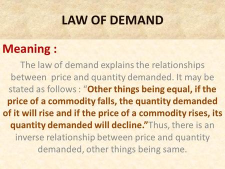 LAW OF DEMAND Meaning : The law of demand explains the relationships between price and quantity demanded. It may be stated as follows : “Other things being.