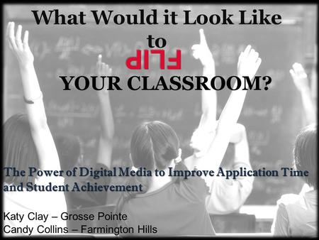 What Would it Look Like to The Power of Digital Media to Improve Application Time and Student Achievement FLIP YOUR CLASSROOM? Katy Clay – Grosse Pointe.