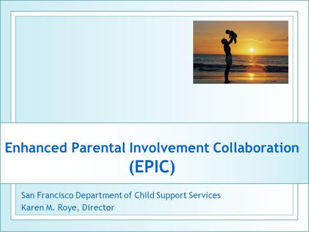 Enhanced Parental Involvement Collaboration (EPIC) San Francisco Department of Child Support Services Karen M. Roye, Director.