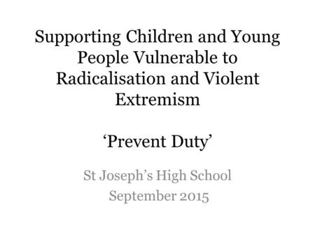 Supporting Children and Young People Vulnerable to Radicalisation and Violent Extremism ‘Prevent Duty’ St Joseph’s High School September 2015.