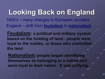 Looking Back on England 1600’s – many changes to European societies England – shift from feudalism to nationalism Feudalism: a political and military system.