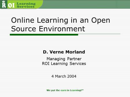 We put the earn in Learning!™ Online Learning in an Open Source Environment D. Verne Morland Managing Partner ROI Learning Services 4 March 2004.