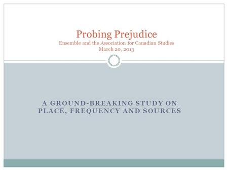 A GROUND-BREAKING STUDY ON PLACE, FREQUENCY AND SOURCES Probing Prejudice Ensemble and the Association for Canadian Studies March 20, 2013.