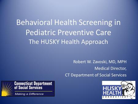 Behavioral Health Screening in Pediatric Preventive Care The HUSKY Health Approach Robert W. Zavoski, MD, MPH Medical Director, CT Department of Social.