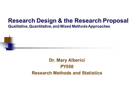 Research Design & the Research Proposal Qualitative, Quantitative, and Mixed Methods Approaches Dr. Mary Alberici PY550 Research Methods and Statistics.