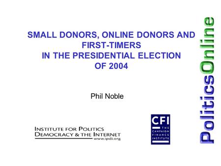 SMALL DONORS, ONLINE DONORS AND FIRST-TIMERS IN THE PRESIDENTIAL ELECTION OF 2004 Phil Noble.