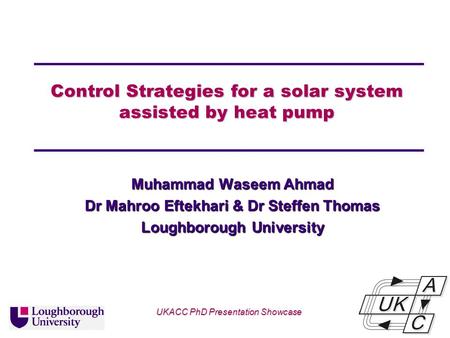 Univ logo Control Strategies for a solar system assisted by heat pump Muhammad Waseem Ahmad Dr Mahroo Eftekhari & Dr Steffen Thomas Loughborough University.