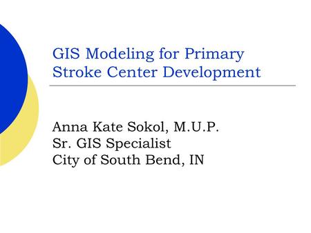 GIS Modeling for Primary Stroke Center Development Anna Kate Sokol, M.U.P. Sr. GIS Specialist City of South Bend, IN.