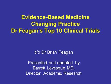 Evidence-Based Medicine Changing Practice Dr Feagan’s Top 10 Clinical Trials c/o Dr Brian Feagan Presented and updated by Barrett Levesque MD, Director,