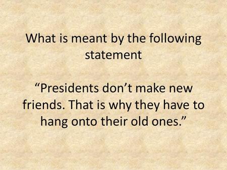 What is meant by the following statement “Presidents don’t make new friends. That is why they have to hang onto their old ones.”