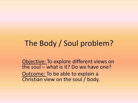 The Body / Soul problem? Objective: To explore different views on the soul – what is it? Do we have one? Outcome: To be able to explain a Christian view.