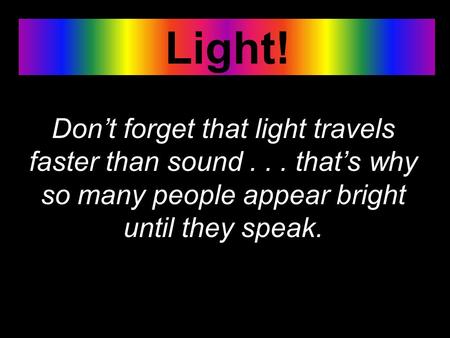 Light! Don’t forget that light travels faster than sound... that’s why so many people appear bright until they speak.
