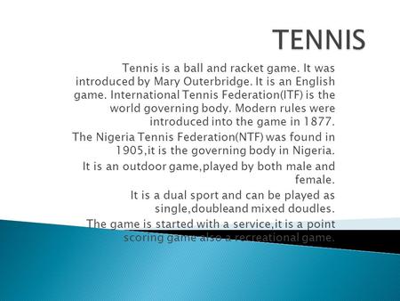 Tennis is a ball and racket game. It was introduced by Mary Outerbridge. It is an English game. International Tennis Federation(ITF) is the world governing.