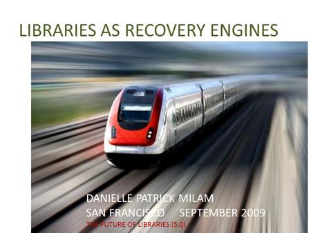 LIBRARIES AS RECOVERY ENGINES DANIELLE PATRICK MILAM SAN FRANCISCO SEPTEMBER 2009 THE FUTURE OF LIBRARIES (5.0)