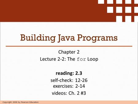 Copyright 2009 by Pearson Education Building Java Programs Chapter 2 Lecture 2-2: The for Loop reading: 2.3 self-check: 12-26 exercises: 2-14 videos: Ch.