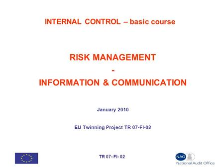 TR 07- FI- 02 INTERNAL CONTROL – basic course RISK MANAGEMENT - INFORMATION & COMMUNICATION January 2010 EU Twinning Project TR 07-FI-02.