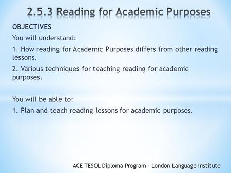ACE TESOL Diploma Program – London Language Institute OBJECTIVES You will understand: 1. How reading for Academic Purposes differs from other reading lessons.