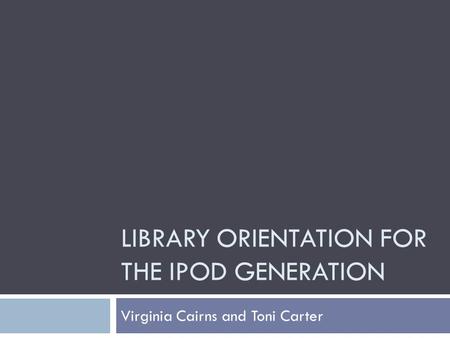 LIBRARY ORIENTATION FOR THE IPOD GENERATION Virginia Cairns and Toni Carter.