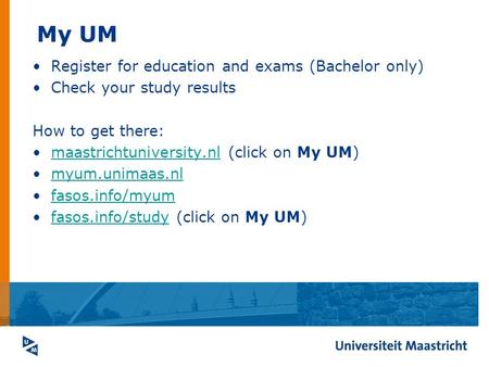 My UM Register for education and exams (Bachelor only) Check your study results How to get there: maastrichtuniversity.nl (click on My UM)maastrichtuniversity.nl.