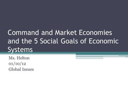 Command and Market Economies and the 5 Social Goals of Economic Systems Ms. Helton 01/10/12 Global Issues.