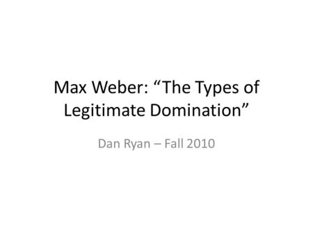 Max Weber: “The Types of Legitimate Domination” Dan Ryan – Fall 2010.