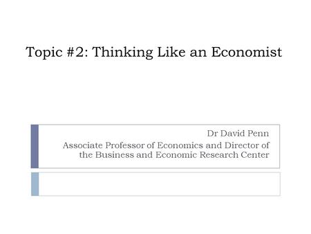 Topic #2: Thinking Like an Economist Dr David Penn Associate Professor of Economics and Director of the Business and Economic Research Center.