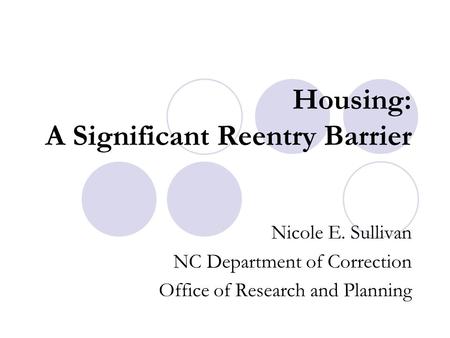 Housing: A Significant Reentry Barrier Nicole E. Sullivan NC Department of Correction Office of Research and Planning.