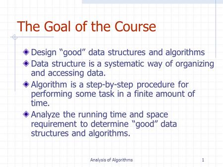 Analysis of Algorithms1 The Goal of the Course Design “good” data structures and algorithms Data structure is a systematic way of organizing and accessing.