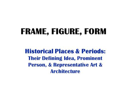 FRAME, FIGURE, FORM Historical Places & Periods: Their Defining Idea, Prominent Person, & Representative Art & Architecture.