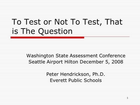 1 To Test or Not To Test, That is The Question Washington State Assessment Conference Seattle Airport Hilton December 5, 2008 Peter Hendrickson, Ph.D.