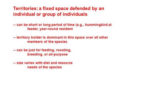 Territories: a fixed space defended by an individual or group of individuals -- can be short or long period of time (e.g., hummingbird at feeder, year-round.