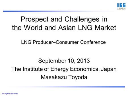 All Rights Reserved Prospect and Challenges in the World and Asian LNG Market September 10, 2013 The Institute of Energy Economics, Japan Masakazu Toyoda.