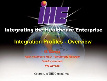 Integration Profiles - Overview Integrating the Healthcare Enterprise G. Claeys Agfa Healthcare R&D, Technology Manager Vendor co-chair IHE Europe Courtesy.