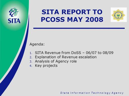 S t a t e I n f o r m a t i o n T e c h n o l o g y A g e n c y SITA REPORT TO PCOSS MAY 2008 Agenda: 1. SITA Revenue from DoSS – 06/07 to 08/09 2. Explanation.