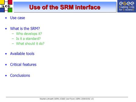 Maarten Litmaath (CERN), EGEE User Forum, CERN, 2006/03/02 (v3) Use of the SRM interface Use case What is the SRM? –Who develops it? –Is it a standard?